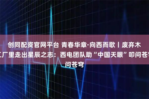 创同配资官网平台 青春华章·向西而歌丨废弃木工厂里走出星辰之志：西电团队助“中国天眼”叩问苍穹