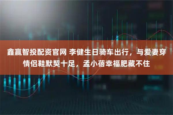 鑫赢智投配资官网 李健生日骑车出行,与爱妻穿情侣鞋默契十足,孟小蓓幸福肥藏不住