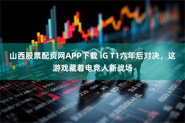 山西股票配资网APP下载 iG T1六年后对决，这游戏藏着电竞人新战场