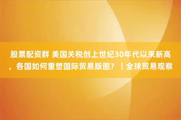 股票配资群 美国关税创上世纪30年代以来新高，各国如何重塑国际贸易版图？｜全球贸易观察
