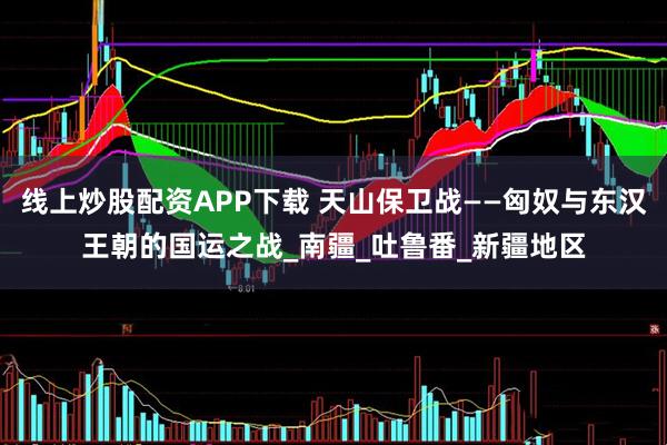 线上炒股配资APP下载 天山保卫战——匈奴与东汉王朝的国运之战_南疆_吐鲁番_新疆地区