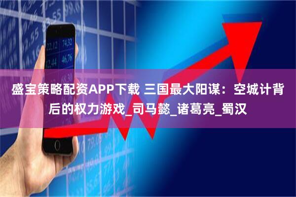 盛宝策略配资APP下载 三国最大阳谋：空城计背后的权力游戏_司马懿_诸葛亮_蜀汉