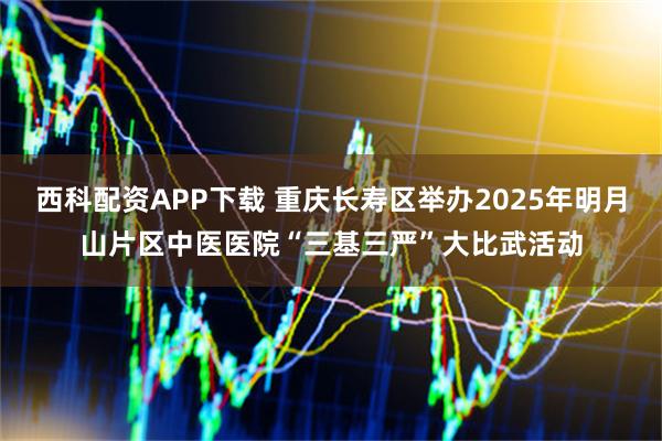 西科配资APP下载 重庆长寿区举办2025年明月山片区中医医院“三基三严”大比武活动