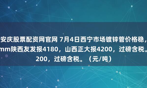 安庆股票配资网官网 7月4日西宁市场镀锌管价格稳，4寸*3.75mm陕西友发报4180，山西正大报4200，过磅含税。（元/吨）