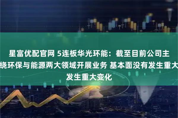 星富优配官网 5连板华光环能:截至目前公司主要围绕环保与能源两大领域开展业务 基本面没有发生重大变化