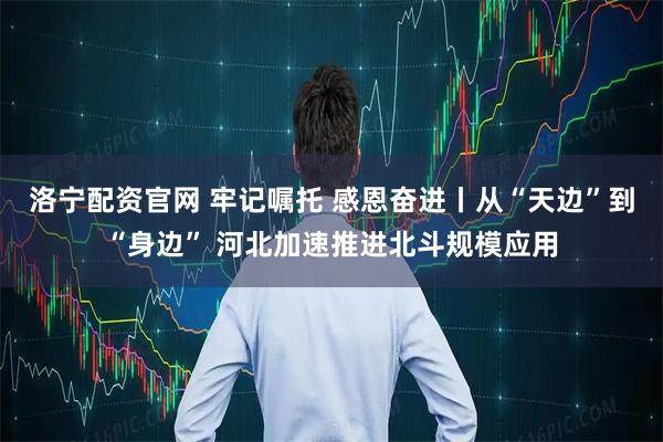 洛宁配资官网 牢记嘱托 感恩奋进丨从“天边”到“身边” 河北加速推进北斗规模应用