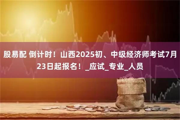 股易配 倒计时！山西2025初、中级经济师考试7月23日起报名！_应试_专业_人员