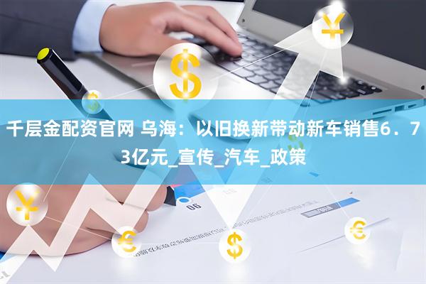 千层金配资官网 乌海：以旧换新带动新车销售6．73亿元_宣传_汽车_政策