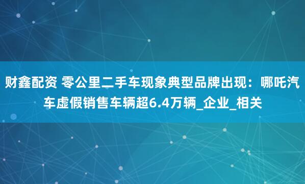 财鑫配资 零公里二手车现象典型品牌出现：哪吒汽车虚假销售车辆超6.4万辆_企业_相关