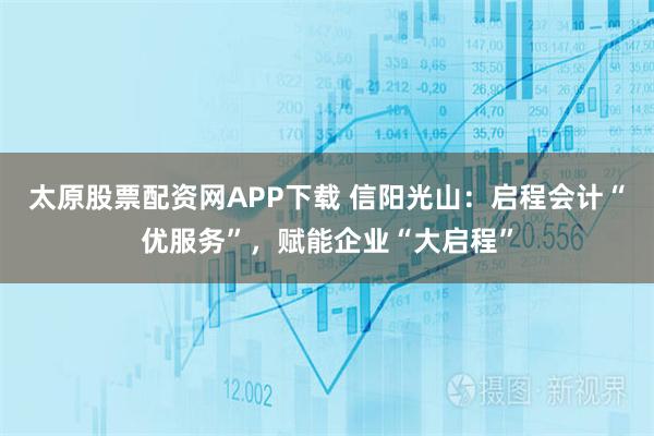 太原股票配资网APP下载 信阳光山:启程会计“优服务”,赋能企业“大启程”